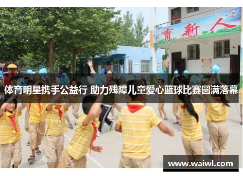 体育明星携手公益行 助力残障儿童爱心篮球比赛圆满落幕