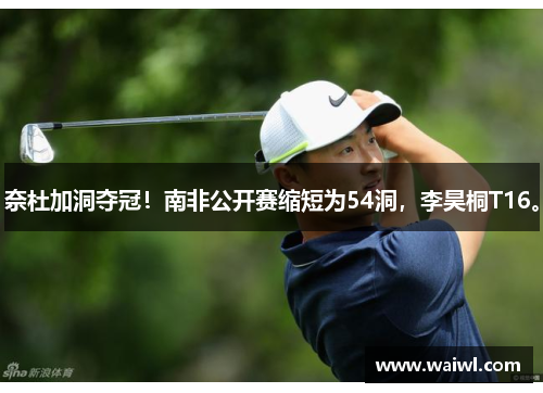 奈杜加洞夺冠！南非公开赛缩短为54洞，李昊桐T16。