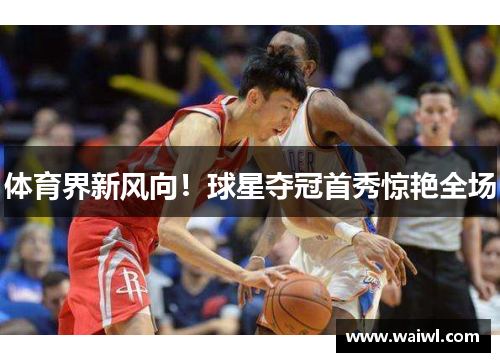 体育界新风向！球星夺冠首秀惊艳全场